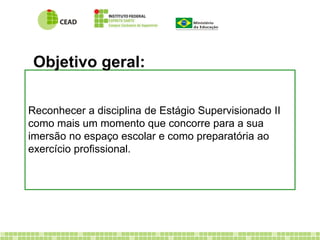 Objetivo geral: 
Reconhecer a disciplina de Estágio Supervisionado II 
como mais um momento que concorre para a sua 
imersão no espaço escolar e como preparatória ao 
exercício profissional. 
 