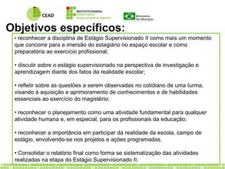 Objetivos específicos: 
• reconhecer a disciplina de Estágio Supervisionado II como mais um momento 
que concorre para a imersão do estagiário no espaço escolar e como 
preparatória ao exercício profissional; 
• discutir sobre o estágio supervisionado na perspectiva de investigação e 
aprendizagem diante dos fatos da realidade escolar; 
• refletir sobre as questões a serem observadas no cotidiano de uma turma, 
visando à aquisição e aprimoramento de conhecimentos e de habilidades 
essenciais ao exercício do magistério; 
• reconhecer o planejamento como uma atividade fundamental para qualquer 
atividade humana e, em especial, para os profissionais da educação; 
• reconhecer a importância em participar da realidade da escola, campo de 
estágio, envolvendo-se nos projetos e ações programadas. 
• Consolidar o relatório final como forma se sistematização das atividades 
realizadas na etapa do Estágio Supervisionado II. 
 