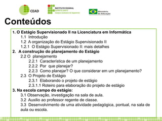 Conteúdos 
1. O Estágio Supervisionado II na Licenciatura em Informática 
1.1 Introdução 
1.2 A organização do Estágio Supervisionado II 
1.2.1 O Estágio Supervisionado II: mais detalhes 
2. A construção do planejamento do Estágio 
2.2 O planejamento 
2.2.1 Característica de um planejamento 
2.2.2 Por que planejar? 
2.2.3 Como planejar? O que considerar em um planejamento? 
2.3 O Projeto de Estágio 
2.3.1 Elaborando o projeto de estágio 
2.3.1.1 Roteiro para elaboração do projeto de estágio 
3. Na escola campo do estágio: 
3.1 Observação, investigação na sala de aula. 
3.2 Auxilio ao professor regente de classe. 
3.3 Desenvolvimento de uma atividade pedagógica, pontual, na sala de 
aula ou escola. 
 