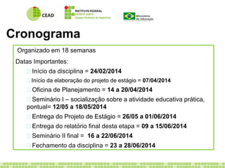 Cronograma 
Organizado em 18 semanas 
Datas Importantes: 
 Início da disciplina = 24/02/2014 
 Início da elaboração do projeto de estágio = 07/04/2014 
 Oficina de Planejamento = 14 a 20/04/2014 
 Seminário I – socialização sobre a atividade educativa prática, 
pontual= 12/05 a 18/05/2014 
 Entrega do Projeto de Estágio = 26/05 a 01/06/2014 
 Entrega do relatório final desta etapa = 09 a 15/06/2014 
 Seminário II final = 16 a 22/06/2014 
 Fechamento da disciplina = 23 a 28/06/2014 
 