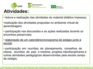 Atividades: 
• leitura e realização das atividades do material didático impresso; 
•realização das atividades propostas no ambiente virtual de 
aprendizagem; 
• participação nas discussões e as ações realizadas durante os 
encontros presenciais; 
• elaboração de um calendário/cronograma de estágio junto à 
escola; 
• participação em reuniões de planejamento, conselhos de 
classe, reuniões de pais e mestres, projetos interdisciplinares e 
outras atividades pedagógicas desenvolvidas pela escola campo 
de estágio; 
 