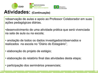 Atividades: (Continuação) 
•observação de aulas e apoio ao Professor Colaborador em suas 
ações pedagógicas diárias. 
•desenvolvimento de uma atividade prática que será vivenciada 
na sala de aula ou na escola; 
• anotação de todos os dados investigados/observados e 
realizados na escola no “Diário do Estagiário”; 
• elaboração do projeto de estágio; 
• elaboração do relatório final das atividades desta etapa; 
• participação dos seminários presenciais; 
 