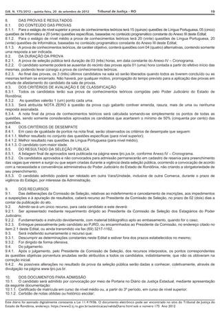 DJE. N. 175/2012 - quinta-feira, 20 de setembro de 2012       Tribunal de Justiça - RO                                                     19

8.       DAS PROVAS E RESULTADOS
8.1.     DO CONTEÚDO DAS PROVAS
8.1.1. Para o estágio de nível superior a prova de conhecimentos teóricos terá 15 (quinze) questões de Língua Portuguesa, 05 (cinco)
questões de Informática e 20 (vinte) questões específicas, baseadas no conteúdo programático constante do Anexo III deste Edital;
8.1.2. Para o estágio de nível médio a prova de conhecimentos teóricos terá 20 (vinte) questões de Língua Portuguesa, 20
(vinte) questões de Informática, baseadas no conteúdo programático constante do Anexo III deste Edital;
8.1.3. A prova de conhecimentos teóricos, de caráter objetivo, conterá questões com 04 (quatro) alternativas, contendo somente
uma resposta a ser indicada.
8.2.     DA DURAÇÃO DA PROVA
8.2.1. A prova de seleção pública terá duração de 03 (três) horas, em data constante do Anexo IV – Cronograma.
8.2.2. O candidato somente poderá se ausentar do recinto das provas após 01 (uma) hora contada a partir do efetivo início das
mesmas, podendo levar consigo a prova de conhecimentos teóricos.
8.2.3. Ao final das provas, os 3 (três) últimos candidatos na sala só serão liberados quando todos as tiverem concluído ou as
mesmas tenham se encerrado. Não haverá, por qualquer motivo, prorrogação do tempo previsto para a aplicação das provas em
virtude de afastamento do candidato da sala de provas.
8.3.     DOS CRITÉRIOS DE AVALIAÇÃO E DE CLASSIFICAÇÃO
8.3.1. Todos os candidatos terão sua prova de conhecimentos teóricos corrigidas pelo Poder Judiciário do Estado de
Rondônia;
8.3.2. As questões valerão 1 (um) ponto cada uma.
8.3.3. Será atribuída NOTA ZERO à questão da prova cujo gabarito contiver emenda, rasura, mais de uma ou nenhuma
resposta assinalada.
8.3.4. A nota final da prova de conhecimentos teóricos será calculada somando-se simplesmente os pontos de todas as
questões, sendo somente considerados aprovados os candidatos que acertarem o mínimo de 50% (cinquenta por cento) das
questões.
8.4.     DOS CRITÉRIOS DE DESEMPATE
8.4.1. Em caso de igualdade de pontos na nota final, serão observados os critérios de desempate que seguem:
8.4.1.1. Melhor resultado no conjunto das questões específicas (para nível superior);
8.4.1.2. Melhor resultado nas questões de Língua Portuguesa (para nível médio);
8.4.1.3. O candidato com maior idade.
8.5.     DO RESULTADO DA SELEÇÃO PÚBLICA
8.5.1. A listagem final de aprovados será publicada na página www.tjro.jus.br, conforme Anexo IV – Cronograma.
8.5.2. Os candidatos aprovados e não convocados para admissão permanecerão em cadastro de reserva para preenchimento
das vagas que vierem a surgir ou que sejam criadas durante a vigência desta seleção pública, ocorrendo a convocação de acordo
com a necessidade e conveniência administrativa do Poder Judiciário do Estado de Rondônia, não criando a obrigatoriedade de
seu preenchimento.
8.5.3. O candidato admitido poderá ser relotado em outra Vara/Unidade, inclusive de outra Comarca, durante o prazo de
vigência do Estágio, por interesse da Administração.

9.       DOS RECURSOS
9.1.     Das deliberações da Comissão de Seleção, relativas ao indeferimento e cancelamento de inscrições, aos impedimentos
e suspeições e à apuração de resultados, caberá recurso ao Presidente da Comissão de Seleção, no prazo de 02 (dois) dias a
contar da publicação do ato.
9.2.     Admitir-se-á um único recurso, para cada candidato e este deverá:
9.2.1. Ser apresentado mediante requerimento dirigido ao Presidente da Comissão de Seleção dos Estagiários do Poder
Judiciário;
9.2.2. Fundamentado e instruído devidamente, com material bibliográfico apto ao embasamento, quando for o caso;
9.2.3. Entregue pessoalmente pelo candidato ao PJRO, ou encaminhados ao Presidente da Comissão, no endereço citado no
item 2.1 deste Edital, ou ainda transmitido via fax (69) 3217-1162.
9.3.     Será indeferido sumariamente o recurso que:
9.3.1. Descumprir as determinações constantes neste Edital e estiver fora dos prazos estabelecidos no mesmo;
9.3.2. For dirigido de forma ofensiva.
9.4.     Do julgamento.
9.4.1. Após o julgamento, pelo Presidente da Comissão de Seleção, dos recursos interpostos, os pontos correspondentes
às questões objetivas porventura anuladas serão atribuídos a todos os candidatos, indistintamente, que não os obtiveram na
correção inicial.
9.4.2. As possíveis alterações no resultado da prova da seleção pública serão dadas a conhecer, coletivamente, através de
divulgação na página www.tjro.jus.br.

10.     DOS DOCUMENTOS PARA ADMISSÃO
10.1. O candidato será admitido por convocação por meio de Portaria no Diário da Justiça Estadual, mediante apresentação
da seguinte documentação:
10.1.1. Certificado de matrícula em curso de nível médio ou, a partir do 3º período, em curso de nível superior;
10.1.2. Certidão de notas obtidas ou histórico escolar;

Este diário foi assinado digitalmente consoante a Lei 11.419/06. O documento eletrônico pode ser encontrado no sítio do Tribunal de Justiça do
Estado de Rondônia, endereço: https://www2.tj.ro.gov.br/autenticacao/validaDiario.html sob o número 175 Ano 2012
 