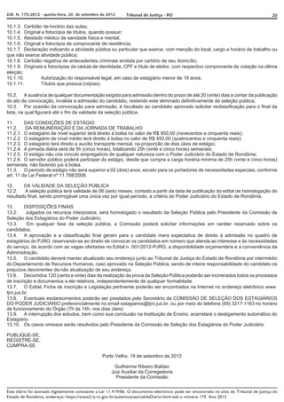 DJE. N. 175/2012 - quinta-feira, 20 de setembro de 2012       Tribunal de Justiça - RO                                                     20

10.1.3. Certidão de horário das aulas;
10.1.4. Original e fotocópia de títulos, quando possuir;
10.1.5. Atestado médico de sanidade física e mental;
10.1.6. Original e fotocópia de comprovante de residência;
10.1.7. Declaração indicando a atividade pública ou particular que exerce, com menção do local, cargo e horário de trabalho ou
que não exerce atividade pública;
10.1.8. Certidão negativa de antecedentes criminais emitida por cartório de seu domicílio;
10.1.9. Originais e fotocópias da cédula de identidade, CPF e título de eleitor, com respectivo comprovante de votação na última
eleição;
10.1.10.         Autorização do responsável legal, em caso de estagiário menor de 18 anos;
10.1.11.         Títulos que possua (cópias).

10.2. A ausência de qualquer documentação exigida para admissão dentro do prazo de até 20 (vinte) dias a contar da publicação
do ato de convocação, invalida a admissão do candidato, restando este eliminado definitivamente da seleção pública;
10.3. Por ocasião da convocação para admissão, é facultado ao candidato aprovado solicitar reclassificação para o final da
lista, na qual figurará até o fim da validade da seleção pública.

11.      DAS CONDIÇÕES DE ESTÁGIO
11.2.    DA REMUNERAÇÃO E DA JORNADA DE TRABALHO
11.2.1. O estagiário de nível superior terá direito à bolsa no valor de R$ 950,00 (novecentos e cinquenta reais);
11.2.2. O estagiário de nível médio terá direito à bolsa no valor de R$ 450,00 (quatrocentos e cinquenta reais);
11.2.3. O estagiário terá direito a auxílio transporte mensal, na proporção de dias úteis de estágio;
11.2.4. A jornada diária será de 5h (cinco horas), totalizando 25h (vinte e cinco horas) semanais;
11.2.5. O estágio não cria vínculo empregatício de qualquer natureza com o Poder Judiciário do Estado de Rondônia;
11.2.6. O servidor público poderá participar do estágio, desde que cumpra a carga horária mínima de 25h (vinte e cinco horas)
semanais, não fazendo jus à bolsa.
11.3. O período de estágio não será superior a 02 (dois) anos, exceto para os portadores de necessidades especiais, conforme
art. 11 da Lei Federal nº 11.788/2008.

12.     DA VALIDADE DA SELEÇÃO PÚBLICA
12.2.    A seleção pública terá validade de 06 (seis) meses, contado a partir da data de publicação do edital de homologação do
resultado final, sendo prorrogável uma única vez por igual período, a critério do Poder Judiciário do Estado de Rondônia.

13.       DISPOSIÇÕES FINAIS
13.2.      Julgados os recursos interpostos, será homologado o resultado da Seleção Pública pelo Presidente da Comissão de
Seleção dos Estagiários do Poder Judiciário;
13.3.      Em qualquer fase da seleção pública, a Comissão poderá solicitar informações em caráter reservado sobre os
candidatos;
13.4. A aprovação e a classificação final geram para o candidato mera expectativa de direito à admissão no quadro de
estagiários do PJRO, reservando-se ao direito de convocar os candidatos em número que atenda ao interesse e às necessidades
do serviço, de acordo com as vagas ofertadas no Edital n. 001/2012-PJRO, a disponibilidade orçamentária e a conveniência da
Administração.
13.5. O candidato deverá manter atualizado seu endereço junto ao Tribunal de Justiça do Estado de Rondônia por intermédio
do Departamento de Recursos Humanos, caso aprovado na Seleção Pública, sendo de inteira responsabilidade do candidato os
prejuízos decorrentes da não atualização de seu endereço.
13.6. Decorridos 120 (cento e vinte) dias da realização da prova da Seleção Pública poderão ser incinerados todos os processos
de inscrição e documentos a ele relativos, independentemente de qualquer formalidade.
13.7. O Edital, Ficha de inscrição e Legislação pertinente poderão ser encontrados na Internet no endereço eletrônico www.
tjro.jus.br.
13.8. Eventuais esclarecimentos poderão ser prestados pelo Secretário da COMISSÃO DE SELEÇÃO DOS ESTAGIÁRIOS
DO PODER JUDICIÁRIO preferencialmente no email estagiarios@tjro.jus.br, ou por meio do telefone (69) 3217-1163 no horário
de funcionamento do Órgão (7h às 14h, nos dias úteis)
13.9. A interrupção dos estudos, bem como sua conclusão na Instituição de Ensino, acarretará o desligamento automático do
Estagiário.
13.10. Os casos omissos serão resolvidos pelo Presidente da Comissão de Seleção dos Estagiários do Poder Judiciário.

PUBLIQUE-SE,
REGISTRE-SE,
CUMPRA-SE.

                                                  Porto Velho, 19 de setembro de 2012

                                                       Guilherme Ribeiro Baldan
                                                      Juiz Auxiliar da Corregedoria
                                                        Presidente da Comissão


Este diário foi assinado digitalmente consoante a Lei 11.419/06. O documento eletrônico pode ser encontrado no sítio do Tribunal de Justiça do
Estado de Rondônia, endereço: https://www2.tj.ro.gov.br/autenticacao/validaDiario.html sob o número 175 Ano 2012
 