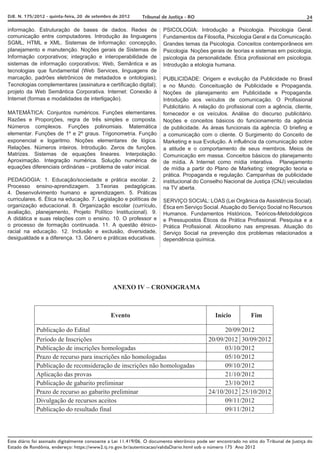 DJE. N. 175/2012 - quinta-feira, 20 de setembro de 2012       Tribunal de Justiça - RO                                                     24

informação. Estruturação de bases de dados. Redes de                    PSICOLOGIA: Introdução a Psicologia. Psicologia Geral.
comunicação entre computadores. Introdução às linguagens                Fundamentos da Filosofia, Psicologia Geral e da Comunicação.
SGML, HTML e XML. Sistemas de Informação: concepção,                    Grandes temas da Psicologia. Conceitos contemporâneos em
planejamento e manutenção. Noções gerais de Sistemas de                 Psicologia. Noções gerais de teorias e sistemas em psicologia,
Informação corporativos; integração e interoperabilidade de             psicologia da personalidade. Ética profissional em psicologia.
sistemas de informação corporativos; Web, Semântica e as                Introdução a etologia humana.
tecnologias que fundamental (Web Services, linguagens de
marcação, padrões eletrônicos de metadados e ontologias);               PUBLICIDADE: Origem e evolução da Publicidade no Brasil
Tecnologias complementares (assinatura e certificação digital);         e no Mundo. Conceituação de Publicidade e Propaganda.
projeto da Web Semântica Corporativa. Internet: Conexão à               Noções de planejamento em Publicidade e Propaganda.
Internet (formas e modalidades de interligação).                        Introdução aos veículos de comunicação. O Profissional
                                                                        Publicitário. A relação do profissional com a agência, cliente,
MATEMÁTICA: Conjuntos numéricos. Funções elementares.                   fornecedor e os veículos. Análise do discurso publicitário.
Razões e Proporções, regra de três simples e composta.                  Noções e conceitos básicos do funcionamento da agência
Números complexos. Funções polinomiais. Matemática                      de publicidade. As áreas funcionais da agência. O briefing e
elementar. Funções de 1º e 2º graus. Trigonometria. Função              a comunicação com o cliente. O Surgimento do Conceito de
exponencial e logaritmo. Noções elementares de lógica.                  Marketing e sua Evolução. A influência da comunicação sobre
Relações. Números inteiros. Introdução. Zeros de funções.               a atitude e o comportamento de seus membros. Meios de
Matrizes. Sistemas de equações lineares. Interpolação.                  Comunicação em massa. Conceitos básicos do planejamento
Aproximação. Integração numérica. Solução numérica de                   de mídia. A Internet como mídia interativa. Planejamento
equações diferenciais ordinárias – problema de valor inicial.           de mídia a partir do Plano de Marketing: integração teoria e
                                                                        prática. Propaganda e regulação. Campanhas de publicidade
PEDAGOGIA: 1. Educação/sociedade e prática escolar. 2.                  institucional do Conselho Nacional de Justiça (CNJ) veiculadas
Processo ensino-aprendizagem. 3.Teorias pedagógicas.                    na TV aberta.
4. Desenvolvimento humano e aprendizagem. 5. Práticas
curriculares. 6. Ética na educação. 7. Legislação e políticas de        SERVIÇO SOCIAL: LOAS (Lei Orgânica da Assistência Social).
organização educacional. 8. Organização escolar (currículo,             Ética em Serviço Social. Atuação do Serviço Social no Recursos
avaliação, planejamento, Projeto Político Institucional). 9.            Humanos. Fundamentos Históricos, Teóricos-Metodológicos
A didática e suas relações com o ensino. 10. O professor e              e Pressupostos Éticos da Prática Profissional. Pesquisa e a
o processo de formação continuada. 11. A questão étnico-                Prática Profissional. Alcoolismo nas empresas. Atuação do
racial na educação. 12. Inclusão e exclusão, diversidade,               Serviço Social na prevenção dos problemas relacionados a
desigualdade e a diferença. 13. Gênero e práticas educativas.           dependência química.




                                                ANEXO IV – CRONOGRAMA



                                                Evento                                          Início           Fim

             Publicação do Edital                                                                  20/09/2012
             Período de Inscrições                                                           20/09/2012 30/09/2012
             Publicação de inscrições homologadas                                                  03/10/2012
             Prazo de recurso para inscrições não homologadas                                      05/10/2012
             Publicação de reconsideração de inscrições não homologadas                            09/10/2012
             Aplicação das provas                                                                  21/10/2012
             Publicação de gabarito preliminar                                                     23/10/2012
             Prazo de recurso ao gabarito preliminar                                         24/10/2012 25/10/2012
             Divulgação de recursos aceitos                                                        09/11/2012
             Publicação do resultado final                                                         09/11/2012



Este diário foi assinado digitalmente consoante a Lei 11.419/06. O documento eletrônico pode ser encontrado no sítio do Tribunal de Justiça do
Estado de Rondônia, endereço: https://www2.tj.ro.gov.br/autenticacao/validaDiario.html sob o número 175 Ano 2012
 