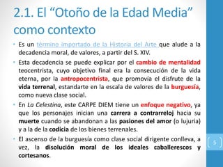 2.1. El “Otoño de la Edad Media”
como contexto
• Es un término importado de la Historia del Arte que alude a la
decadencia moral, de valores, a partir del S. XIV.
• Esta decadencia se puede explicar por el cambio de mentalidad
teocentrista, cuyo objetivo final era la consecución de la vida
eterna, por la antropocentrista, que promovía el disfrute de la
vida terrenal, estandarte en la escala de valores de la burguesía,
como nueva clase social.
• En La Celestina, este CARPE DIEM tiene un enfoque negativo, ya
que los personajes inician una carrera a contrarreloj hacia su
muerte cuando se abandonan a las pasiones del amor (o lujuria)
y a la de la codicia de los bienes terrenales.
• El ascenso de la burguesía como clase social dirigente conlleva, a
vez, la disolución moral de los ideales caballerescos y
cortesanos.
5
 
