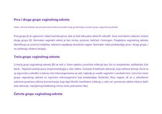 Prva i druga grupa vaginalnog sekreta
Svaka žena bi trebalo da pre planirane trudnoće poseti svog ginekologa i proveri grupu vaginalnog sekreta.
Prva grupa (I) se uglavnom nalazi kod devojčica, dok se kod seksualno aktivnih odraslih žena normalnim nalazom smatra
druga grupa (II). Normalan vaginalni sekret je bez mirisa, proziran, beličast i homogen. Pregledom vaginalnog sekreta
identifikuju se uzročnici kolpitisa, odnosno zapaljenja sluzokože vagine. Normalan nalaz predstavljaju prva i druga grupa, i
ne zahtevaju nikakvu terapiju.
Treća grupa vaginalnog sekreta
U trećoj grupi vaginalnog sekreta (III) se radi o širem spektru uzročnika infekcije kao što su streptokoke, stafilokoke, koli
bacili... Najčešće postoji jasna simptomatologija u vidu obilne žućkaste ili beličaste sekrecije, koja zahteva lečenje. Da bi se
sa sigurnošću odredilo o kakvoj vrsti mikroorganizama se radi, najbolje je uraditi vaginalni i cervikalni bris. Uzročnici treće
grupe vaginalnog sekreta su najčešće mikroorganizmi koji predstavljaju fiziološku floru vagine, ali se u određenim
uslovima povećava njihova koncentracija, koja daje klinički manifestnu infekciju u vidu već pomenute obilne mlečno-belič
aste sekrecije, neprijatnog kiselkastog mirisa (miris pokvarene ribe).
Četvrta grupa vaginalnog sekreta
 