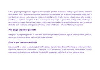 Četvrta grupa vaginalnog sekreta (IV) podrazumeva prisustvo gonokoka. Gonokokna infekcija najčešće zahvata cilindričan
endocervikalni epitel i manifestuje se gnojnom sekrecijom iz grlića materice, dok je pločasto-slojeviti epitel vagine žena u
reproduktivnom periodu relativno otporan na gonokok. Usled prisustva dovoljne količine estrogena, ovaj epitel je deblji u
pore đenju sa epitelom devoj čica ili žena u menopauzi, zbog čega se gonokokna infekcija retko manifestuje u
reproduktivnom periodu. To znači da vrlo često ostaje neprepoznata, pa kao takva predstavlja značajan faktor u nastanku
steriliteta. U tim situacijama, infekcija se iz cervikalnog kanala ushodno širi i zahvata endometrijum i jajovode.
Peta grupa vaginalnog sekreta
Peta grupa (V) vaginalnog sekreta se karakteriše prisustvom parazita Trichomonas vaginalis. Sekret je obilan, penušav,
zeleno-žut. Simptomi su takođe izraženi u vidu peckanja i svraba.
Šesta grupa vaginalnog sekreta
Šesta grupa (VI) se odnosi na prisustvo gljivične infekcije koju izaziva Candida albicans. Manifestuje se svrabom, crvenilom,
beličastom adherentnom („prilepljenom“) sekrecijom u vidu skrame. Šesta grupa vaginalnog sekreta nastaje najčešće
usled pada imuniteta i upotrebe antibiotika. Od patoloških grupa ona je najčešća, ali na sreću, najmanje rizična.
 