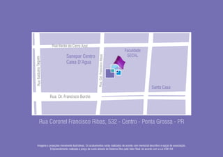 Rua Barão do Cerro Azul
                                                                                     Faculdade
                                                                                      SECAL




                                                         Rua: Cel. Francisco Ribas
                                Sanepar Centro
Rua Balduíno Taques




                                Caixa D’Agua




                                                                                                        Santa Casa

                      Rua: Dr. Francisco Burzio




          Rua Coronel Francisco Ribas, 532 - Centro - Ponta Grossa - PR


   Imagens e projeções meramente ilustrativas. Os acabamentos serão realizados de acordo com memorial descritivo e opção de associação.
              Empreendimento realizado a preço de custo através do Sistema Obra pelo Valor Real, de acordo com a Lei 4591/64
 