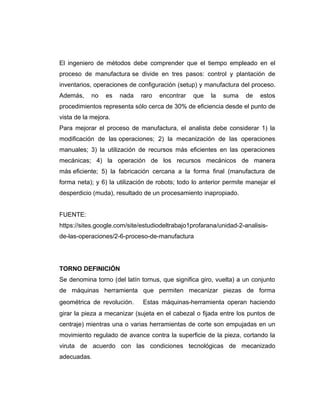 El ingeniero de métodos debe comprender que el tiempo empleado en el
proceso de manufactura se divide en tres pasos: control y plantación de
inventarios, operaciones de configuración (setup) y manufactura del proceso.
Además, no es nada raro encontrar que la suma de estos
procedimientos representa sólo cerca de 30% de eficiencia desde el punto de
vista de la mejora.
Para mejorar el proceso de manufactura, el analista debe considerar 1) la
modificación de las operaciones; 2) la mecanización de las operaciones
manuales; 3) la utilización de recursos más eficientes en las operaciones
mecánicas; 4) la operación de los recursos mecánicos de manera
más eficiente; 5) la fabricación cercana a la forma final (manufactura de
forma neta); y 6) la utilización de robots; todo lo anterior permite manejar el
desperdicio (muda), resultado de un procesamiento inapropiado.
FUENTE:
https://sites.google.com/site/estudiodeltrabajo1profarana/unidad-2-analisis-
de-las-operaciones/2-6-proceso-de-manufactura
TORNO DEFINICIÓN
Se denomina torno (del latín tornus, que significa giro, vuelta) a un conjunto
de máquinas herramienta que permiten mecanizar piezas de forma
geométrica de revolución. Estas máquinas-herramienta operan haciendo
girar la pieza a mecanizar (sujeta en el cabezal o fijada entre los puntos de
centraje) mientras una o varias herramientas de corte son empujadas en un
movimiento regulado de avance contra la superficie de la pieza, cortando la
viruta de acuerdo con las condiciones tecnológicas de mecanizado
adecuadas.
 