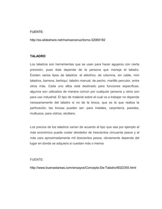 FUENTE:
http://es.slideshare.net/marioarceruiz/torno-32060182
TALADRO
Los taladros son herramientas que se usan para hacer agujeros con cierta
precisión, pues ésta depende de la persona que maneja el taladro.
Existen varios tipos de taladros: el eléctrico, de columna, sin cable, mini
taladros, barrena, berbiquí, taladro manual, de pecho, martillo percutor, entre
otros más. Cada uno ellos está destinado para funciones específicas,
algunos son utilizados de manera común por cualquier persona y otros son
para uso industrial. El tipo de material sobre el cual va a trabajar no depende
necesariamente del taladro si no de la broca, que es la que realiza la
perforación; las brocas pueden ser: para metales, carpintería, paredes,
multiusos, para vidrios, etcétera.
Los precios de los taladros varían de acuerdo al tipo que sea por ejemplo el
más económico puede costar alrededor de trescientos cincuenta pesos y el
más caro aproximadamente mil doscientos pesos; obviamente depende del
lugar en donde se adquiera si cuestan más o menos
FUENTE:
http://www.buenastareas.com/ensayos/Concepto-De-Taladro/6022355.html
 