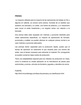 PRENSA:
La maquina utilizada para la mayoría de las operaciones de trabajo en frio y
algunos en caliente, se conoce como prensa. Consiste de un bastidor que
sostiene una bancada y un ariete, una fuente de potencia, y un mecanismo
para mover el ariete linealmente y en ángulos rectos con relación a la
bancada.
Una prensa debe estar equipada con matrices y punzones diseñada para
cietas operaciones especificas. La mayoría de operaciones de formado,
punzonado y cizallad, se pueden efectuar en cualquier prensa normal si se
usan matrices y punzones adecuados.
Las prensas tienen capacidad para la producción rápida, puesto que el
tiempo de operación es solamente el que necesita para una carrera del
ariete, mas el tiempo necesario para alimentar el material. Por consiguiente
se pueden conservar bajos costos de producción.
Tiene una adaptabilidad especial para los métodos de producción en masa,
como lo evidencia su amplia aplicación en la manufactura de piezas para
automóviles y aviones, artículos de ferretería, juguetes y utensilios de cocina
FUENTE:
http://html.rincondelvago.com/tipos-de-prensas-y-su-clasificacion.html
 