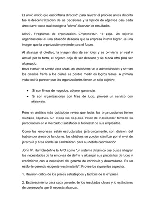 El único modo que encontró la dirección para revertir el proceso antes descrito
fue la descentralización de las decisiones y la fijación de objetivos para cada
área clave: cada cual escogería "cómo" alcanzar los resultados.
(2009), Programas de organización, Emprendetur, 48 págs. Un objetivo
organizacional es una situación deseada que la empresa intenta lograr, es una
imagen que la organización pretende para el futuro.
Al alcanzar el objetivo, la imagen deja de ser ideal y se convierte en real y
actual, por lo tanto, el objetivo deja de ser deseado y se busca otro para ser
alcanzado.
Ellos marcan el rumbo para todas las decisiones de la administración y forman
los criterios frente a los cuales es posible medir los logros reales. A primera
vista podría parecer que las organizaciones tienen un solo objetivo:

Si son firmas de negocios, obtener ganancias
Si son organizaciones con fines de lucro, proveer un servicio con
eficiencia.

Pero un análisis más cuidadoso revela que todas las organizaciones tienen
múltiples objetivos. En efecto los negocios tratan de incrementar también su
participación en el mercado y satisfacer el bienestar de sus empleados.
Como las empresas están estructuradas jerárquicamente, con división del
trabajo por áreas de funciones, los objetivos se pueden clasificar por el nivel de
jerarquía y área donde se establezcan, para su debida coordinación
John W. Humble define la APO como "un sistema dinámico que busca integrar
las necesidades de la empresa de definir y alcanzar sus propósitos de lucro y
crecimiento con la necesidad del gerente de contribuir y desarrollarse. Es un
estilo de gerencia exigente y estimulante". Provee los siguientes aspectos:
1. Revisión crítica de los planes estratégicos y tácticos de la empresa.
2. Esclarecimiento para cada gerente, de los resultados claves y lo estándares
de desempeño que él necesita alcanzar.

 
