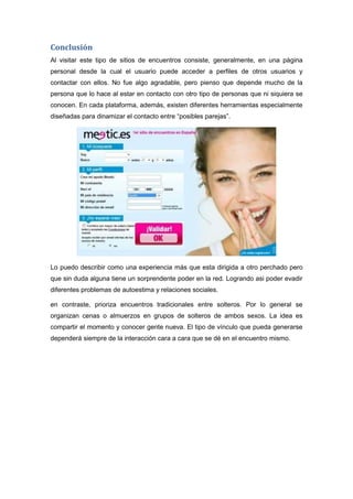 Conclusión
Al visitar este tipo de sitios de encuentros consiste, generalmente, en una página
personal desde la cual el usuario puede acceder a perfiles de otros usuarios y
contactar con ellos. No fue algo agradable, pero pienso que depende mucho de la
persona que lo hace al estar en contacto con otro tipo de personas que ni siquiera se
conocen. En cada plataforma, además, existen diferentes herramientas especialmente
diseñadas para dinamizar el contacto entre “posibles parejas”.

Lo puedo describir como una experiencia más que esta dirigida a otro perchado pero
que sin duda alguna tiene un sorprendente poder en la red. Logrando asi poder evadir
diferentes problemas de autoestima y relaciones sociales.
en contraste, prioriza encuentros tradicionales entre solteros. Por lo general se
organizan cenas o almuerzos en grupos de solteros de ambos sexos. La idea es
compartir el momento y conocer gente nueva. El tipo de vínculo que pueda generarse
dependerá siempre de la interacción cara a cara que se dé en el encuentro mismo.

 