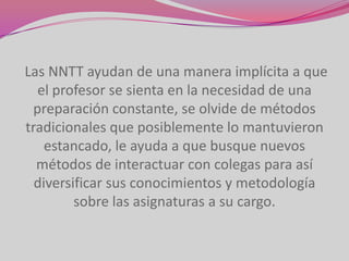 Las NNTT ayudan de una manera implícita a que
  el profesor se sienta en la necesidad de una
 preparación constante, se olvide de métodos
tradicionales que posiblemente lo mantuvieron
    estancado, le ayuda a que busque nuevos
  métodos de interactuar con colegas para así
  diversificar sus conocimientos y metodología
         sobre las asignaturas a su cargo.
 