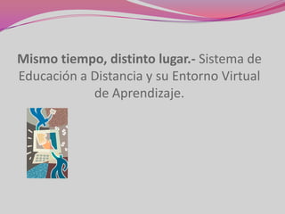 Mismo tiempo, distinto lugar.- Sistema de
Educación a Distancia y su Entorno Virtual
            de Aprendizaje.
 