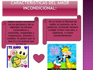 Ambos toman conciencia
de sus personas y de su
dignidad. Se sienten
conocedores y
conocidos, respetados y
respetuosos, amantes y
amados: Yo quiero que tú
seas tú y tú quieres que
yo sea yo

No se limita la libertad de
nadie; al contrario, se la
potencia, invitando siempre
a elegir el bien más alto, a
superarse, a crecer
constantemente.

 