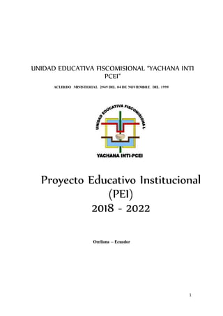 1
ACUERDO MINISTERIAL 2949 DEL 04 DE NOVIEMBRE DEL 1999
Orellana – Ecuador
UNIDAD EDUCATIVA FISCOMISIONAL “YACHANA INTI
PCEI”
Proyecto Educativo Institucional
(PEI)
2018 - 2022
 
