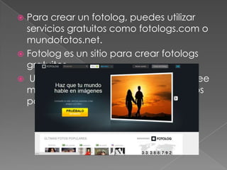 Para crear un fotolog, puedes utilizar
servicios gratuitos como fotologs.com o
mundofotos.net.
 Fotolog es un sitio para crear fotologs
gratuitos.
 Una red social que actualmente posee
mas de 20 millones de visitantes únicos
por mes.


 