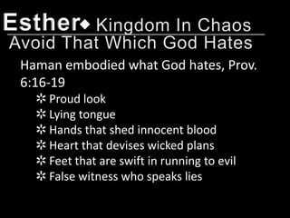 Esther
 Haman embodied what God hates, Prov.
 6:16-19
   ✲ Proud look
   ✲ Lying tongue
   ✲ Hands that shed innocent blood
   ✲ Heart that devises wicked plans
   ✲ Feet that are swift in running to evil
   ✲ False witness who speaks lies
 