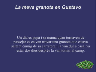 La meva granota en Gustavo
Un dia es papa i sa mama quan tornaven de
passejar es ca van trovar una granota que estava
saltant enmig de sa carretera i la van dur a casa, va
estar dos dies després la van tornar al camp.
 