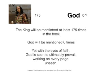 The King will be mentioned at least 175 times
in the book
God will be mentioned 0 times
Yet with the eyes of faith,
God is seen to ultimately prevail,
working on every page,
unseen.
175 God 0 ?
images of the characters in the book taken from ‘One night with the King’
 