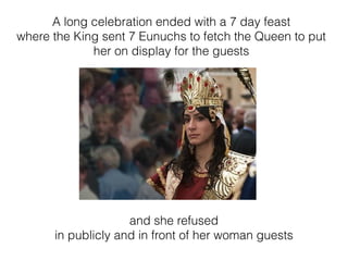 A long celebration ended with a 7 day feast
where the King sent 7 Eunuchs to fetch the Queen to put
her on display for the guests
and she refused
in publicly and in front of her woman guests
 