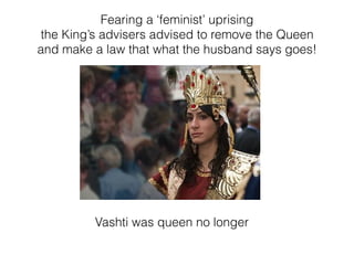 Vashti was queen no longer
Fearing a ‘feminist’ uprising
the King’s advisers advised to remove the Queen
and make a law that what the husband says goes!
 