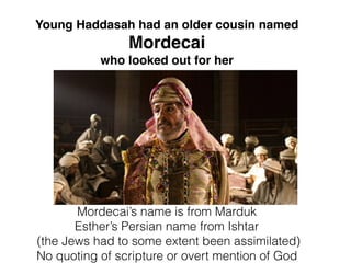 Mordecai’s name is from Marduk
Esther’s Persian name from Ishtar
(the Jews had to some extent been assimilated)
No quoting of scripture or overt mention of God
Young Haddasah had an older cousin named
Mordecai
who looked out for her
 