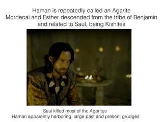Haman is repeatedly called an Agarite
Mordecai and Esther descended from the tribe of Benjamin
and related to Saul, being Kishites
Saul killed most of the Agarites
Haman apparently harboring large past and present grudges
 