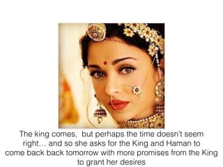 The king comes, but perhaps the time doesn’t seem
right… and so she asks for the King and Haman to
come back back tomorrow with more promises from the King
to grant her desires
 