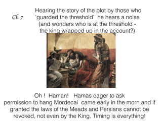Ch 7
Hearing the story of the plot by those who
‘guarded the threshold’ he hears a noise
(and wonders who is at the threshold -
the king wrapped up in the account?)
Oh ! Haman! Hamas eager to ask
permission to hang Mordecai came early in the morn and if
granted the laws of the Meads and Persians cannot be
revoked, not even by the King. Timing is everything!
 
