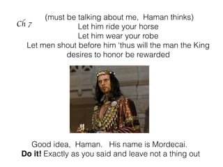 Ch 7
(must be talking about me, Haman thinks)
Let him ride your horse
Let him wear your robe
Let men shout before him ‘thus will the man the King
desires to honor be rewarded
Good idea, Haman. His name is Mordecai.
Do it! Exactly as you said and leave not a thing out
 