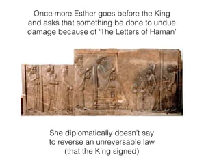 Once more Esther goes before the King
and asks that something be done to undue
damage because of ‘The Letters of Haman’
She diplomatically doesn’t say
to reverse an unreversable law
(that the King signed)
 