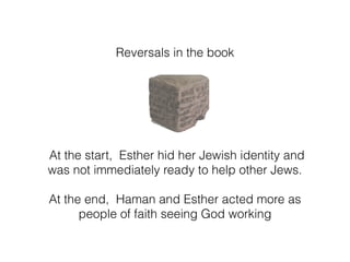 Reversals in the book
At the start, Esther hid her Jewish identity and
was not immediately ready to help other Jews.
At the end, Haman and Esther acted more as
people of faith seeing God working
 