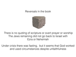 Reversals in the book
There is no quoting of scripture or overt prayer or worship
The Jews remaining did not go back to Israel with
Ezra or Nehemiah
Under crisis there was fasting, but it seems that God worked
and used circumstances despite unfaithfulness
 