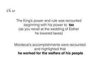 The King’s power and rule was recounted
beginning with his power to tax
(as you recall at the wedding of Esther
he lowered taxes)
Mordecai’s accomplishments were recounted
and highlighted that
he worked for the welfare of his people
Ch 10
 