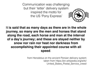 Communication was challenging
but their ‘letter’ delivery system
inspired the motto for
the US ‘Pony Express’
It is said that as many days as there are in the whole
journey, so many are the men and horses that stand
along the road, each horse and man at the interval
of a day’s journey; and these are stayed neither by
snow nor rain nor heat nor darkness from
accomplishing their appointed course with all
speed.
from Herodotus on the ancient Persian delivery system
taken from https://en.wikipedia.org/wiki/
United_States_Postal_Service_creed
 