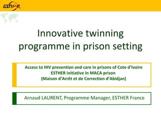 Arnaud LAURENT, Programme Manager, ESTHER France Innovative twinning programme in prison setting Access to HIV prevention and care in prisons of Cote d’Ivoire ESTHER initiative in MACA prison  (Maison d’Arrêt et de Correction d’Abidjan) 