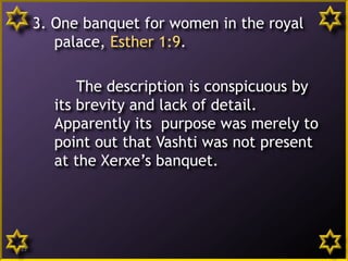 3. One banquet for women in the royal
palace, Esther 1:9.
The description is conspicuous by
its brevity and lack of detail.
Apparently its purpose was merely to
point out that Vashti was not present
at the Xerxe’s banquet.
13
 