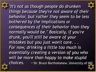"It's not as though people do drunken
things because they're not aware of their
behavior, but rather they seem to be less
bothered by the implications or
consequences of their behavior than they
normally would be." Basically, if you're
drunk, you'll still be aware of your
mistakes but you just won't care. . .
For now, drinking a little too much is
essentially creating a version of you who
will be more than happy to make stupid
choices. --Dr. Bruce Bartholomew, University of MO
15
 