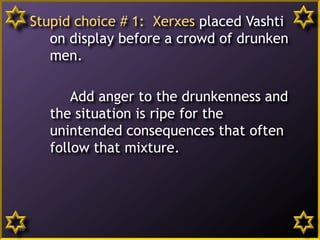 Stupid choice # 1: Xerxes placed Vashti
on display before a crowd of drunken
men.
Add anger to the drunkenness and
the situation is ripe for the
unintended consequences that often
follow that mixture.
16
 