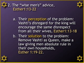 2. The “wise men's” advice,
Esther1:13-22
a. Their perception of the problem:
Vashti’s disregard for the king will
encourage the same disrespect
from all their wives, Esther1:13-18
b. Their solution to the problem:
Remove Vashti as Queen, make a
law giving men absolute rule in
their own households,
Esther 1:19-22.
17
 