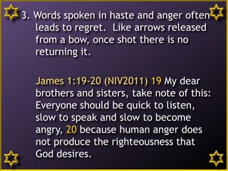 3. Words spoken in haste and anger often
leads to regret. Like arrows released
from a bow, once shot there is no
returning it.
James 1:19-20 (NIV2011) 19 My dear
brothers and sisters, take note of this:
Everyone should be quick to listen,
slow to speak and slow to become
angry, 20 because human anger does
not produce the righteousness that
God desires.
22
 