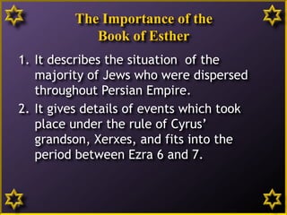 The Importance of the
Book of Esther
1. It describes the situation of the
majority of Jews who were dispersed
throughout Persian Empire.
2. It gives details of events which took
place under the rule of Cyrus’
grandson, Xerxes, and fits into the
period between Ezra 6 and 7.
3
 