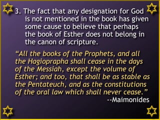 3. The fact that any designation for God
is not mentioned in the book has given
some cause to believe that perhaps
the book of Esther does not belong in
the canon of scripture.
“All the books of the Prophets, and all
the Hagioprapha shall cease in the days
of the Messiah, except the volume of
Esther; and too, that shall be as stable as
the Pentateuch, and as the constitutions
of the oral law which shall never cease.”
--Maimonides
4
 