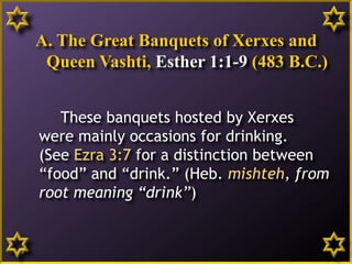 A. The Great Banquets of Xerxes and
Queen Vashti, Esther 1:1-9 (483 B.C.)
These banquets hosted by Xerxes
were mainly occasions for drinking.
(See Ezra 3:7 for a distinction between
“food” and “drink.” (Heb. mishteh, from
root meaning “drink”)
8
 