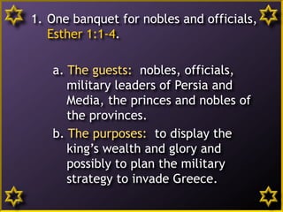 9
1. One banquet for nobles and officials,
Esther 1:1-4.
a. The guests: nobles, officials,
military leaders of Persia and
Media, the princes and nobles of
the provinces.
b. The purposes: to display the
king’s wealth and glory and
possibly to plan the military
strategy to invade Greece.
 