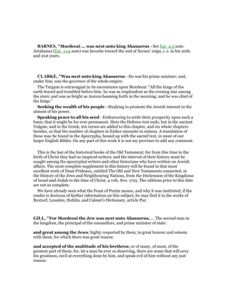 BAR ES, "Mordecai ... was next unto king Ahasuerus - See Est_2:5 note.
Artabanus (Est_1:14 note) was favorite toward the end of Xerxes’ reign, i. e. in his 20th
and 21st years.
CLARKE, "Was next unto king Ahasuerus - He was his prime minister; and,
under him, was the governor of the whole empire.
The Targum is extravagant in its encomiums upon Mordecai: “All the kings of the
earth feared and trembled before him: he was as resplendent as the evening star among
the stars; and was as bright as Aurora beaming forth in the morning; and he was chief of
the kings.”
Seeking the wealth of his people - Studying to promote the Jewish interest to the
utmost of his power.
Speaking peace to all his seed - Endeavoring to settle their prosperity upon such a
basis, that it might be for ever permanent. Here the Hebrew text ends; but in the ancient
Vulgate, and in the Greek, ten verses are added to this chapter, and six whole chapters
besides, so that the number of chapters in Esther amounts to sixteen. A translation of
these may be found in the Apocrypha, bound up with the sacred text, in most of our
larger English Bibles. On any part of this work it is not my province to add any comment.
This is the last of the historical books of the Old Testament, for from this time to the
birth of Christ they had no inspired writers; and the interval of their history must be
sought among the apocryphal writers and other historians who have written on Jewish
affairs. The most complete supplement to this history will be found in that most
excellent work of Dean Prideaux, entitled The Old and New Testaments connected, in
the History of the Jews and Neighbouring Nations, from the Declension of the Kingdoms
of Israel and Judah to the time of Christ, 4 vols. 8vo. 1725. The editions prior to this date
are not so complete.
We have already seen what the Feast of Purim means, and why it was instituted; if the
reader is desirous of farther information on this subject, he may find it in the works of
Buxtorf, Leusden, Stehlin, and Calmet’s Dictionary, article Pur.
GILL, "For Mordecai the Jew was next unto Ahasuerus,.... The second man in
the kingdom, the principal of the counsellors, and prime minister of state:
and great among the Jews; highly respected by them, in great honour and esteem
with them, for which there was great reason:
and accepted of the multitude of his brethren; or of many, of most, of the
greatest part of them; for, let a man be ever so deserving, there are some that will envy
his greatness, cavil at everything done by him, and speak evil of him without any just
reason:
 