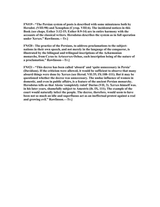 F #19 - “The Persian system of posts is described with some minuteness both by
Herodot. (VIII:98) and Xenophon (Cyrop. VIII:6). The incidental notices in this
Book (see chaps. Esther 3:12-15; Esther 8:9-14) are in entire harmony with the
accounts of the classical writers. Herodotus describes the system as in full operation
under Xerxes.” Rawlinson.—Tr.]
F #20 - The practice of the Persians, to address proclamations to the subject-
nations in their own speech, and not merely in the language of the conqueror, is
illustrated by the bilingual and trilingual inscriptions of the Achæmonian
monarchs, from Cyrus to Artaxerxes Ochus, each inscription being of the nature of
a proclamation.” Rawlinson—Tr.]
F #21 - “This decree has been called ‘absurd’ and ‘quite unnecessary in Persia’
(Davidson). If the criticism were allowed, it would be sufficient to observe that many
absurd things were done by Xerxes (see Herod. VII:35; IX:108–111). But it may be
questioned whether the decree was unnecessary. The undue influence of women in
domestic, and even in public affairs, is a feature of the ancient Persian monarchy.
Herodotus tells us that Alesia ‘completely ruled’ Darius (VII, 3). Xerxes himself was.
in his later years, shamefully subject to Amestris (ib. IX, 111). The example of the
court would naturally infect the people. The decree, therefore, would seem to have
been not so much an idle and superfluous act as an ineffectual protest against a real
and growing evil.” Rawlinson.—Tr.]
 
